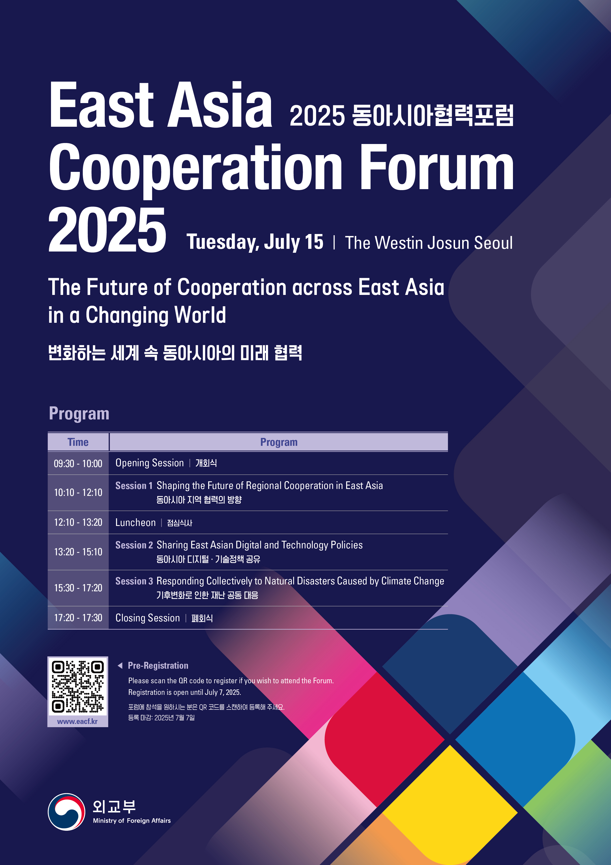 2025 동아시아협력포럼 East Asia Cooperation Forum 2025 Tuesday, July 15 | The westin Josun Seoul - The Future of Cooperation across East Asia in a Changing World 변화하는 세계 속 동아시아의 미래 협력  Program - Time, Program  - 09:30 - 10:00, Opening Session | 개회식 - 10:10 - 12:10, Session 1 Shaping the Future of Regional Cooperation in East Asia 동아시아 지역 협력의 방향 - 12:10 - 13:20, Luncheon | 점심식사 - 13:20 - 15:10, Session 2 Sharing East Asian Digital and Technology Policies 동아시아 디지털·기술정책 공유 - 15:30 - 17:20, Session 3 Responding Collectively to Natural Disasters Caused by Climate Change 기후변화로 인한 재난 공동 대응 - 17:20 - 17:30, Closing Session | 폐회식  (QR코드-www.eacf.kr) Pre-Registration | Please scan the QR code to register if you wish to attend the Forum. Registration is open until July 7, 2025. 포럼에 참석을 원하시는 분은 QR코드를 스캔하여 등록해 주세요. 등록 마감: 2025년 7월 7일  (외교부 Ministry of Foreign Affairs)